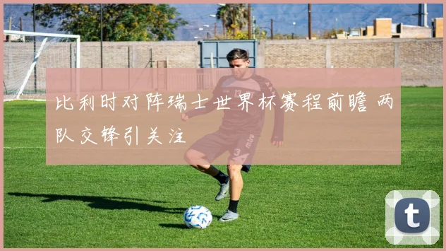 比利时对阵瑞士世界杯赛程前瞻 两队交锋引关注