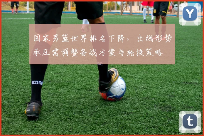 国家男篮世界排名下降，出线形势承压需调整备战方案与轮换策略