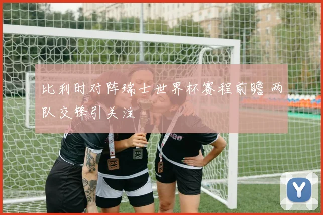 比利时对阵瑞士世界杯赛程前瞻 两队交锋引关注
