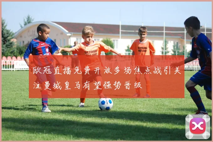 欧冠直播免费开放多场焦点战引关注曼城皇马有望强势晋级