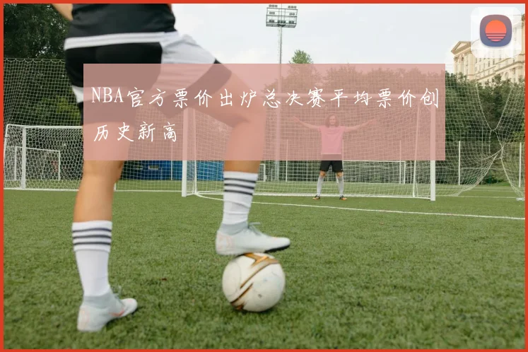 NBA官方票价出炉总决赛平均票价创历史新高