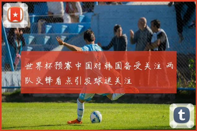 世界杯预赛中国对韩国备受关注 两队交锋看点引发球迷关注