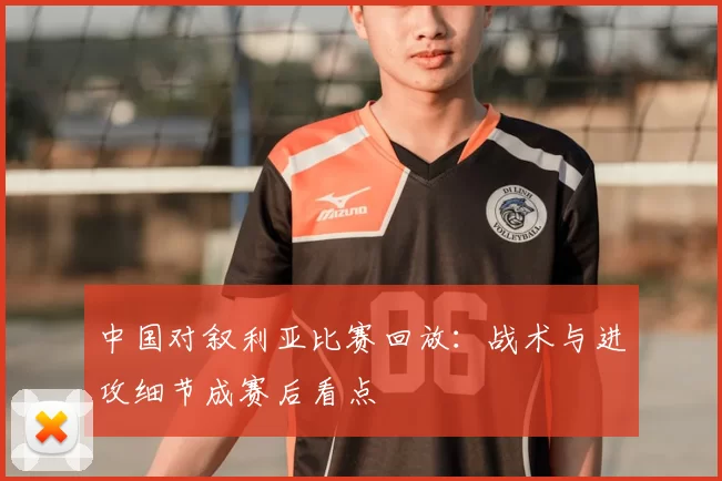 中国对叙利亚比赛回放：战术与进攻细节成赛后看点