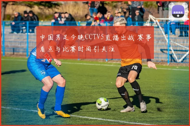 中国男足今晚CCTV5直播出战 赛事看点与比赛时间引关注