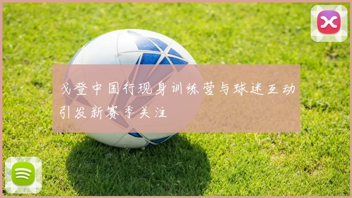 戈登中国行现身训练营与球迷互动引发新赛季关注