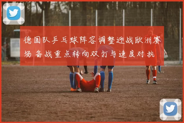 德国队乒乓球阵容调整迎战欧洲赛场 备战重点转向双打与速度对抗
