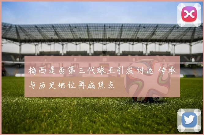 梅西是否第三代球王引发讨论 传承与历史地位再成焦点