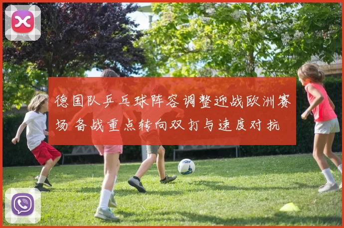 德国队乒乓球阵容调整迎战欧洲赛场 备战重点转向双打与速度对抗