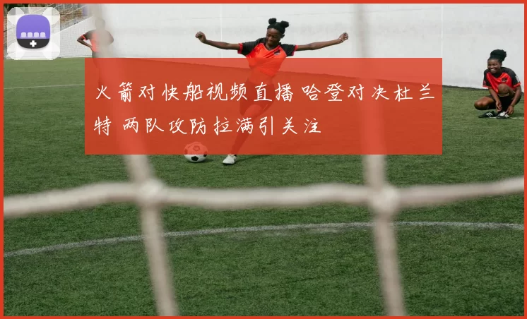 火箭对快船视频直播 哈登对决杜兰特 两队攻防拉满引关注