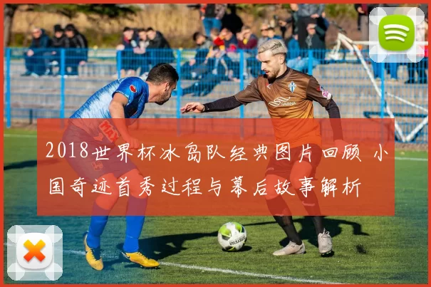2018世界杯冰岛队经典图片回顾 小国奇迹首秀过程与幕后故事解析