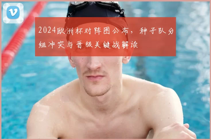 2024欧洲杯对阵图公布，种子队分组冲突与晋级关键战解读