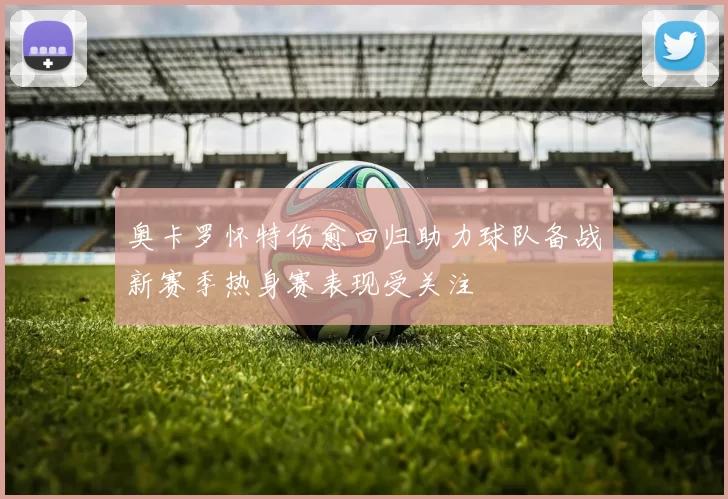 奥卡罗怀特伤愈回归助力球队备战新赛季热身赛表现受关注