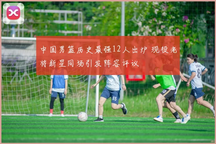 中国男篮历史最强12人出炉 现役老将新星同场引发阵容评议
