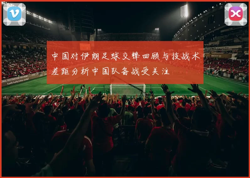 中国对伊朗足球交锋回顾与技战术差距分析中国队备战受关注