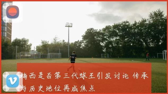 梅西是否第三代球王引发讨论 传承与历史地位再成焦点