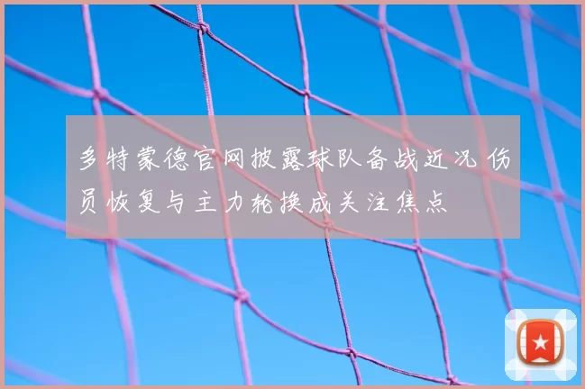 多特蒙德官网披露球队备战近况 伤员恢复与主力轮换成关注焦点