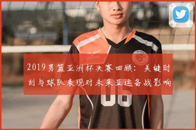 2019男篮亚洲杯决赛回顾:关键时刻与球队表现对未来亚运备战影响