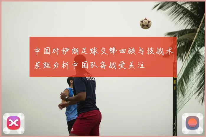 中国对伊朗足球交锋回顾与技战术差距分析中国队备战受关注