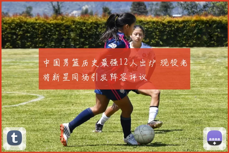 中国男篮历史最强12人出炉 现役老将新星同场引发阵容评议