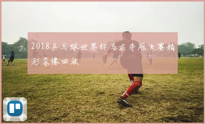 2018乒乓球世界杯马龙夺冠决赛精彩录像回放