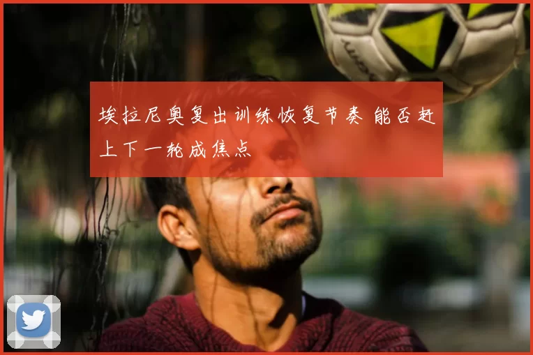 埃拉尼奥复出训练恢复节奏 能否赶上下一轮成焦点