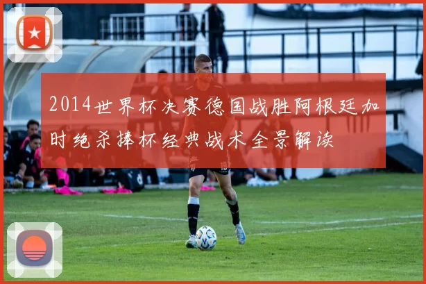 2014世界杯决赛德国战胜阿根廷加时绝杀捧杯经典战术全景解读