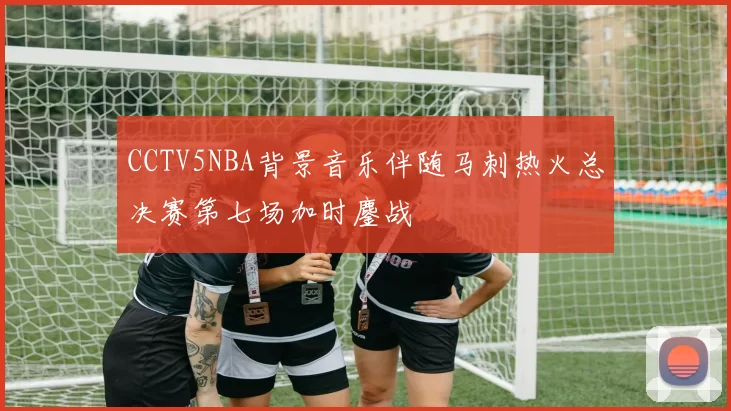 CCTV5NBA背景音乐伴随马刺热火总决赛第七场加时鏖战