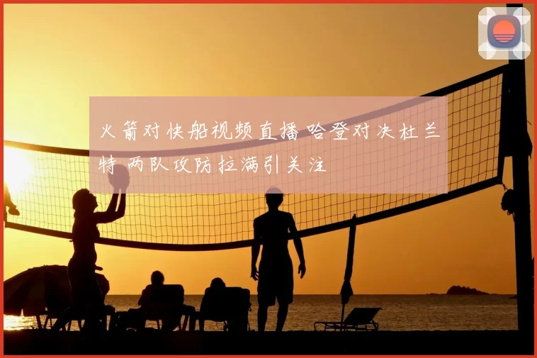 火箭对快船视频直播 哈登对决杜兰特 两队攻防拉满引关注