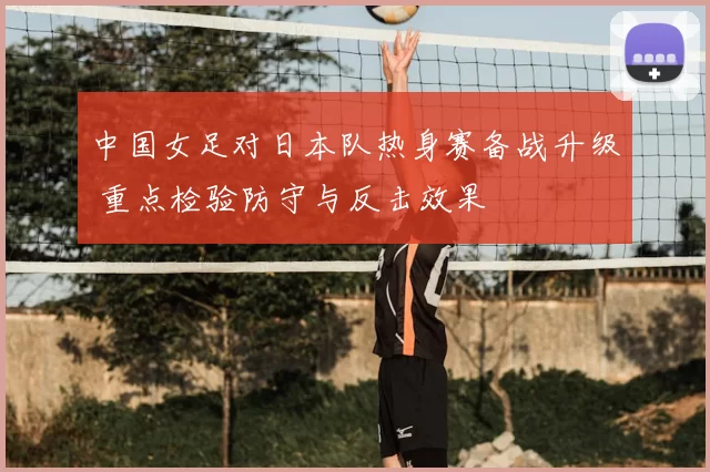 中国女足对日本队热身赛备战升级 重点检验防守与反击效果