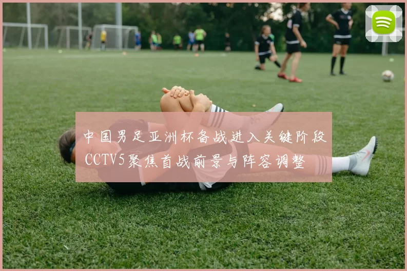 中国男足亚洲杯备战进入关键阶段 CCTV5聚焦首战前景与阵容调整