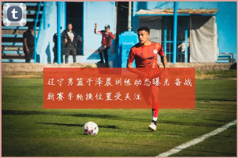 辽宁男篮于泽晨训练动态曝光 备战新赛季轮换位置受关注