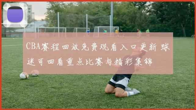 CBA赛程回放免费观看入口更新 球迷可回看重点比赛与精彩集锦