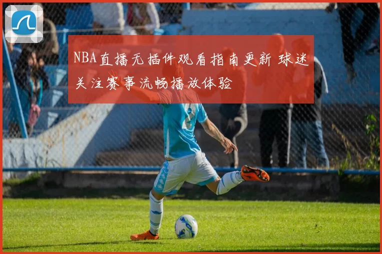 NBA直播无插件观看指南更新 球迷关注赛事流畅播放体验