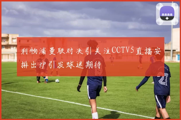 利物浦曼联对决引关注CCTV5直播安排出炉引发球迷期待