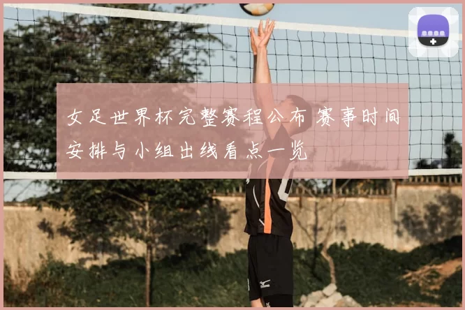 女足世界杯完整赛程公布 赛事时间安排与小组出线看点一览
