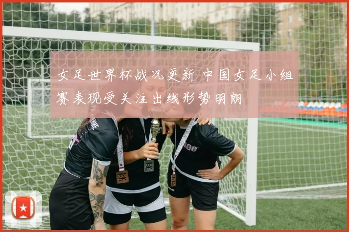 女足世界杯战况更新 中国女足小组赛表现受关注出线形势明朗