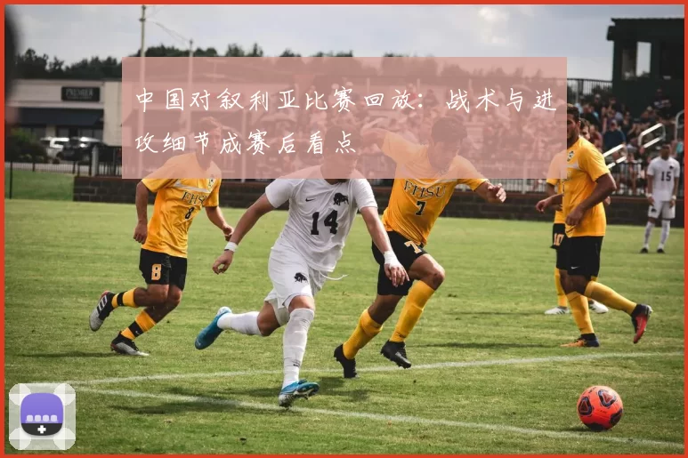中国对叙利亚比赛回放:战术与进攻细节成赛后看点