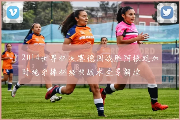 2014世界杯决赛德国战胜阿根廷加时绝杀捧杯经典战术全景解读