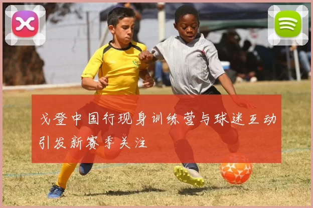 戈登中国行现身训练营与球迷互动引发新赛季关注