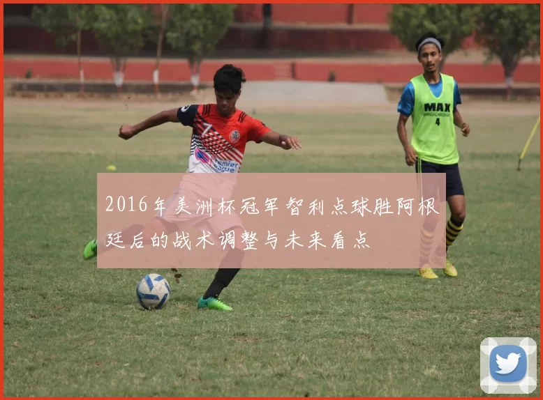 2016年美洲杯冠军智利点球胜阿根廷后的战术调整与未来看点