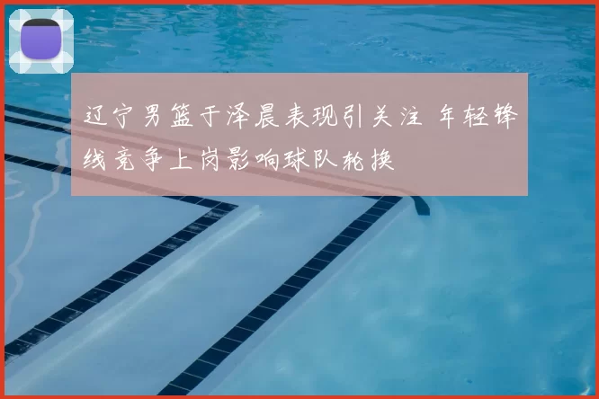 辽宁男篮于泽晨表现引关注 年轻锋线竞争上岗影响球队轮换