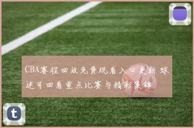 CBA赛程回放免费观看入口更新 球迷可回看重点比赛与精彩集锦